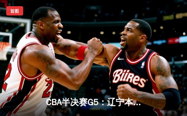 CBA半决赛G5：辽宁本钢加时逆转广东宏远 赵继伟33分率队挺进总决赛